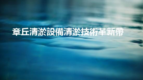 章丘清淤設備清淤技術革新帶來的環(huán)保新機遇！